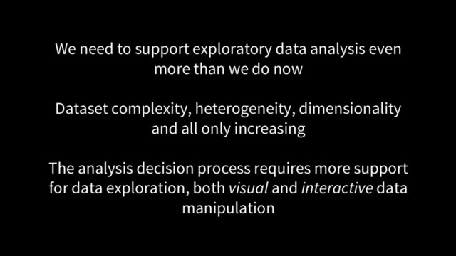 We need to support exploratory data analysis even
more than we do now
Dataset complexity, heterogeneity, dimensionality
and all only increasing
The analysis decision process requires more support
for data exploration, both visual and interactive data
manipulation
