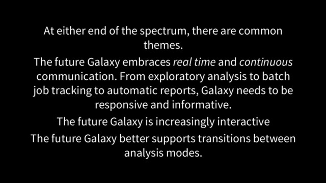 At either end of the spectrum, there are common
themes.
The future Galaxy embraces real time and continuous
communication. From exploratory analysis to batch
job tracking to automatic reports, Galaxy needs to be
responsive and informative.
The future Galaxy is increasingly interactive
The future Galaxy better supports transitions between
analysis modes.

