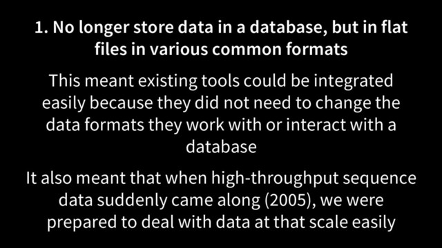 1. No longer store data in a database, but in flat
files in various common formats
This meant existing tools could be integrated
easily because they did not need to change the
data formats they work with or interact with a
database
It also meant that when high-throughput sequence
data suddenly came along (2005), we were
prepared to deal with data at that scale easily

