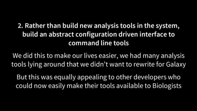 2. Rather than build new analysis tools in the system,
build an abstract configuration driven interface to
command line tools
We did this to make our lives easier, we had many analysis
tools lying around that we didn’t want to rewrite for Galaxy
But this was equally appealing to other developers who
could now easily make their tools available to Biologists
