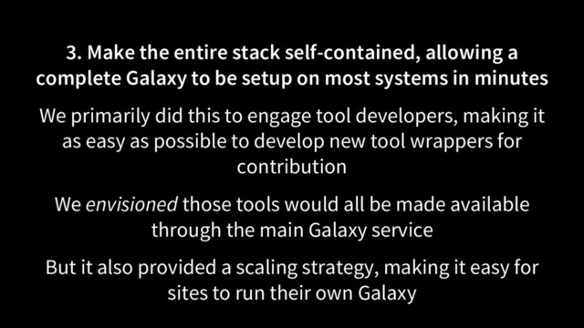 3. Make the entire stack self-contained, allowing a
complete Galaxy to be setup on most systems in minutes
We primarily did this to engage tool developers, making it
as easy as possible to develop new tool wrappers for
contribution
We envisioned those tools would all be made available
through the main Galaxy service
But it also provided a scaling strategy, making it easy for
sites to run their own Galaxy
