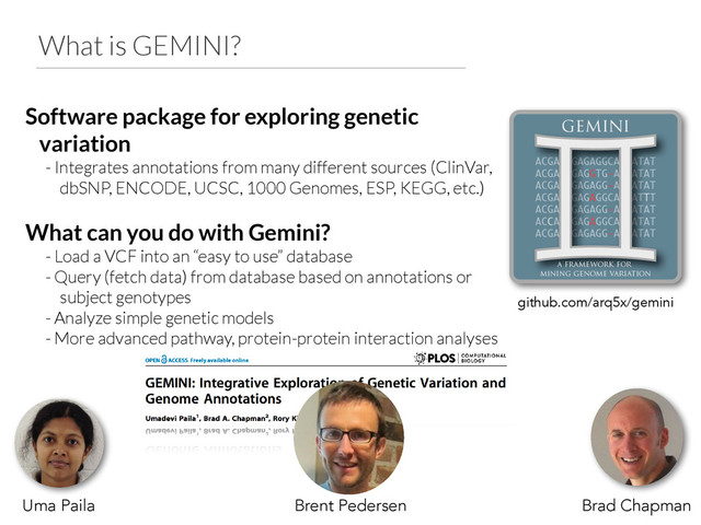 What is GEMINI?
Software package for exploring genetic
variation
- Integrates annotations from many different sources (ClinVar,
dbSNP, ENCODE, UCSC, 1000 Genomes, ESP, KEGG, etc.)
!
What can you do with Gemini?
- Load a VCF into an “easy to use” database
- Query (fetch data) from database based on annotations or
subject genotypes
- Analyze simple genetic models
- More advanced pathway, protein-protein interaction analyses
Uma Paila Brad Chapman
github.com/arq5x/gemini
Brent Pedersen
