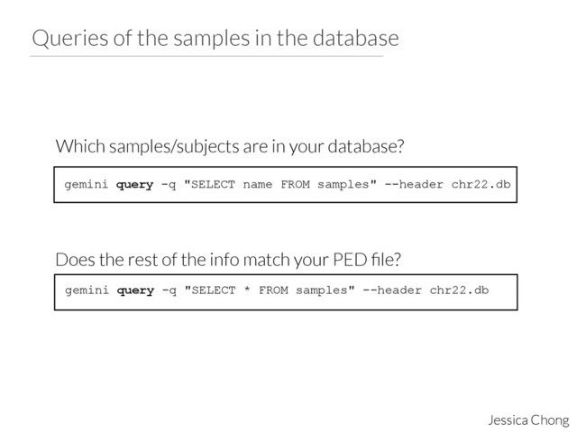 Queries of the samples in the database
Jessica Chong
gemini query -q "SELECT name FROM samples" --header chr22.db
Which samples/subjects are in your database?
gemini query -q "SELECT * FROM samples" --header chr22.db
Does the rest of the info match your PED ﬁle?

