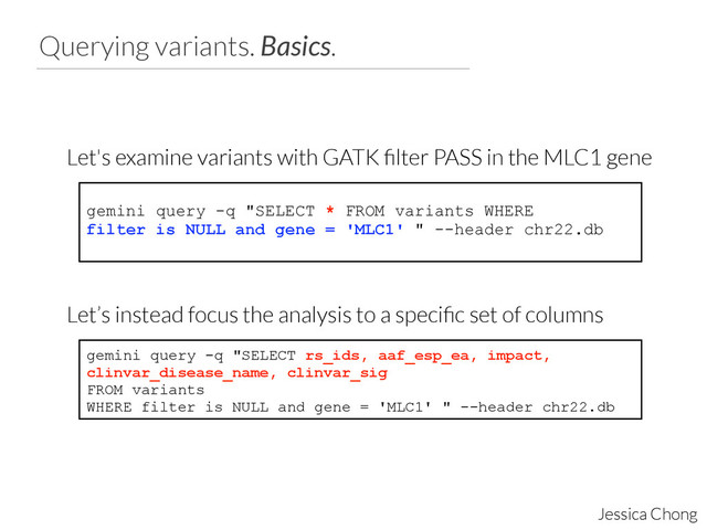Querying variants. Basics.
Jessica Chong
gemini query -q "SELECT * FROM variants WHERE
filter is NULL and gene = 'MLC1' " --header chr22.db
Let's examine variants with GATK ﬁlter PASS in the MLC1 gene
gemini query -q "SELECT rs_ids, aaf_esp_ea, impact,
clinvar_disease_name, clinvar_sig
FROM variants
WHERE filter is NULL and gene = 'MLC1' " --header chr22.db
Let’s instead focus the analysis to a speciﬁc set of columns
