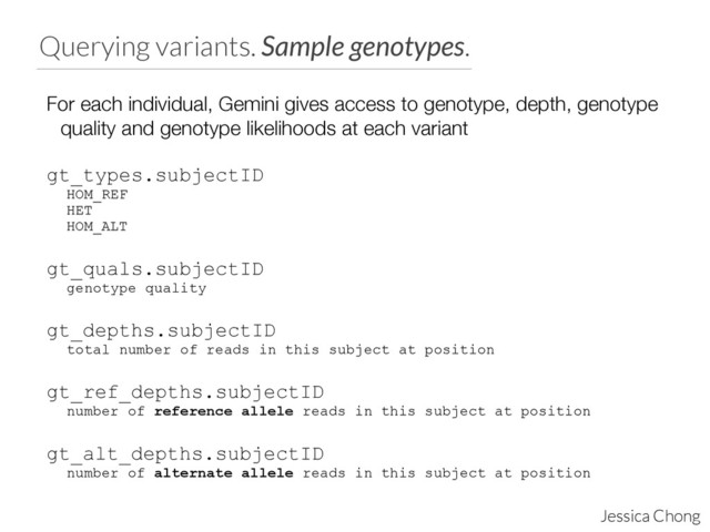 Querying variants. Sample genotypes.
Jessica Chong
For each individual, Gemini gives access to genotype, depth, genotype
quality and genotype likelihoods at each variant
!
gt_types.subjectID
HOM_REF
HET
HOM_ALT
!
gt_quals.subjectID
genotype quality
!
gt_depths.subjectID
total number of reads in this subject at position
!
gt_ref_depths.subjectID
number of reference allele reads in this subject at position
!
gt_alt_depths.subjectID
number of alternate allele reads in this subject at position

