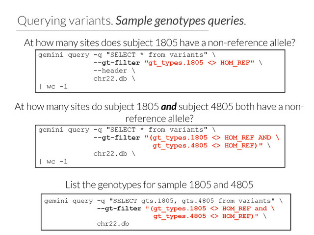 Querying variants. Sample genotypes queries.
gemini query -q "SELECT * from variants" \
--gt-filter "gt_types.1805 <> HOM_REF" \
--header \
chr22.db \
| wc -l
At how many sites does subject 1805 have a non-reference allele?
gemini query -q "SELECT * from variants" \
--gt-filter "(gt_types.1805 <> HOM_REF AND \
gt_types.4805 <> HOM_REF)" \
chr22.db \
| wc -l
At how many sites do subject 1805 and subject 4805 both have a non-
reference allele?
gemini query -q "SELECT gts.1805, gts.4805 from variants" \
--gt-filter "(gt_types.1805 <> HOM_REF and \
gt_types.4805 <> HOM_REF)" \
chr22.db
List the genotypes for sample 1805 and 4805
