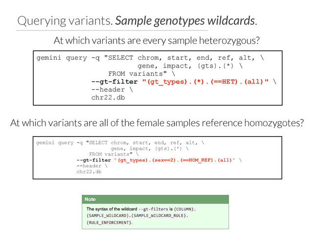 Querying variants. Sample genotypes wildcards.
gemini query -q "SELECT chrom, start, end, ref, alt, \
gene, impact, (gts).(*) \
FROM variants" \
--gt-filter "(gt_types).(*).(==HET).(all)" \
--header \
chr22.db
At which variants are every sample heterozygous?
gemini query -q "SELECT chrom, start, end, ref, alt, \
gene, impact, (gts).(*) \
FROM variants" \
--gt-filter "(gt_types).(sex==2).(==HOM_REF).(all)" \
--header \
chr22.db
At which variants are all of the female samples reference homozygotes?
