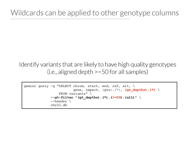 Wildcards can be applied to other genotype columns
gemini query -q "SELECT chrom, start, end, ref, alt, \
gene, impact, (gts).(*), (gt_depths).(*) \
FROM variants" \
--gt-filter "(gt_depths).(*).(>=50).(all)" \
--header \
chr22.db
Identify variants that are likely to have high quality genotypes
(i.e., aligned depth >=50 for all samples)
