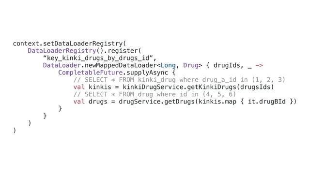 context.setDataLoaderRegistry(
DataLoaderRegistry().register(
“key_kinki_drugs_by_drugs_id”,
DataLoader.newMappedDataLoader { drugIds, _ ->
CompletableFuture.supplyAsync {
// SELECT * FROM kinki_drug where drug_a_id in (1, 2, 3)
val kinkis = kinkiDrugService.getKinkiDrugs(drugsIds)
// SELECT * FROM drug where id in (4, 5, 6)
val drugs = drugService.getDrugs(kinkis.map { it.drugBId })
}d
}c
)b
)a
