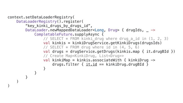 context.setDataLoaderRegistry(
DataLoaderRegistry().register(
“key_kinki_drugs_by_drugs_id”,
DataLoader.newMappedDataLoader { drugIds, _ ->
CompletableFuture.supplyAsync {
// SELECT * FROM kinki_drug where drug_a_id in (1, 2, 3)
val kinkis = kinkiDrugService.getKinkiDrugs(drugsIds)
// SELECT * FROM drug where id in (4, 5, 6)
val drugs = drugService.getDrugs(kinkis.map { it.drugBId })
// Create Map>
val kinkiMap = kinkis.associateWith { kinkiDrug ->
drugs.filter { it.id == kinkiDrug.drugBId }
}x
}d
}c
)b
)a
