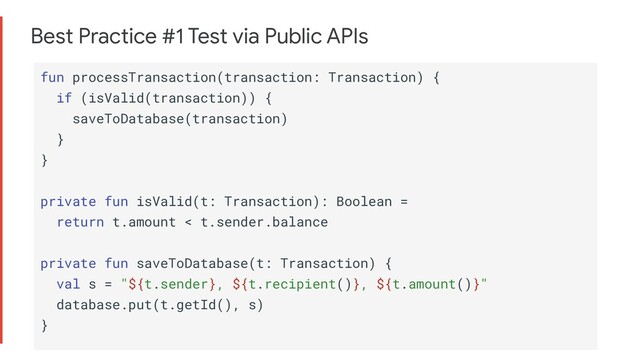 Best Practice #1 Test via Public APIs
fun processTransaction(transaction: Transaction) {
if (isValid(transaction)) {
saveToDatabase(transaction)
}
}
private fun isValid(t: Transaction): Boolean =
return t.amount < t.sender.balance
private fun saveToDatabase(t: Transaction) {
val s = "${t.sender}, ${t.recipient()}, ${t.amount()}"
database.put(t.getId(), s)
}
