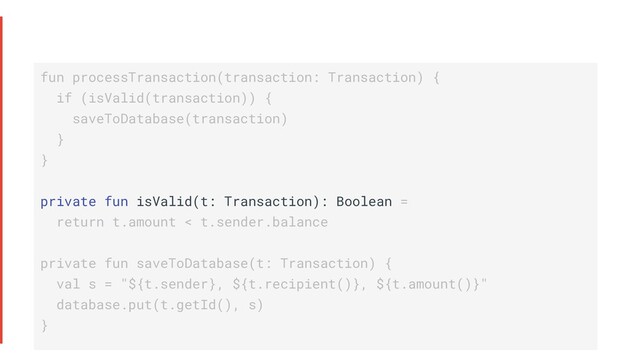 fun processTransaction(transaction: Transaction) {
if (isValid(transaction)) {
saveToDatabase(transaction)
}
}
private fun isValid(t: Transaction): Boolean =
return t.amount < t.sender.balance
private fun saveToDatabase(t: Transaction) {
val s = "${t.sender}, ${t.recipient()}, ${t.amount()}"
database.put(t.getId(), s)
}
