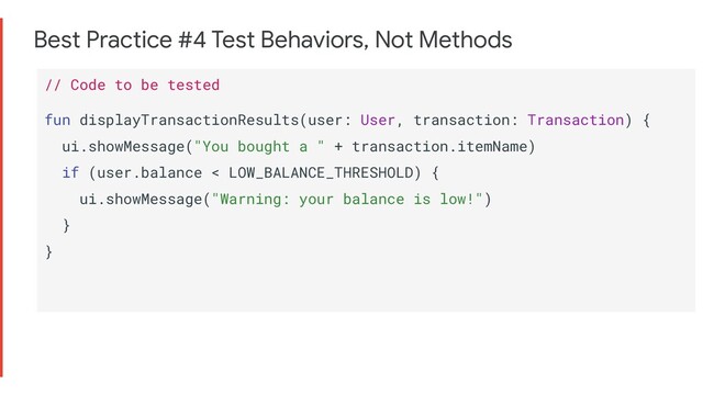 Best Practice #4 Test Behaviors, Not Methods
// Code to be tested
fun displayTransactionResults(user: User, transaction: Transaction) {
ui.showMessage("You bought a " + transaction.itemName)
if (user.balance < LOW_BALANCE_THRESHOLD) {
ui.showMessage("Warning: your balance is low!")
}
}
