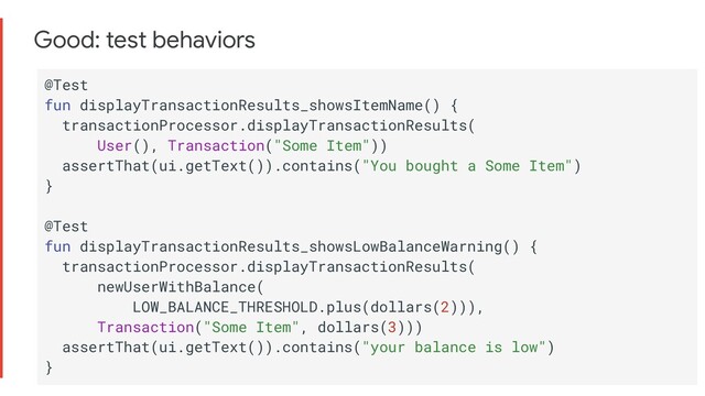 Good: test behaviors
@Test
fun displayTransactionResults_showsItemName() {
transactionProcessor.displayTransactionResults(
User(), Transaction("Some Item"))
assertThat(ui.getText()).contains("You bought a Some Item")
}
@Test
fun displayTransactionResults_showsLowBalanceWarning() {
transactionProcessor.displayTransactionResults(
newUserWithBalance(
LOW_BALANCE_THRESHOLD.plus(dollars(2))),
Transaction("Some Item", dollars(3)))
assertThat(ui.getText()).contains("your balance is low")
}
