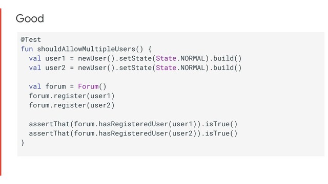 Good
@Test
fun shouldAllowMultipleUsers() {
val user1 = newUser().setState(State.NORMAL).build()
val user2 = newUser().setState(State.NORMAL).build()
val forum = Forum()
forum.register(user1)
forum.register(user2)
assertThat(forum.hasRegisteredUser(user1)).isTrue()
assertThat(forum.hasRegisteredUser(user2)).isTrue()
}
