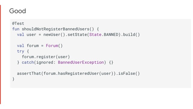 Good
@Test
fun shouldNotRegisterBannedUsers() {
val user = newUser().setState(State.BANNED).build()
val forum = Forum()
try {
forum.register(user)
} catch(ignored: BannedUserException) {}
assertThat(forum.hasRegisteredUser(user)).isFalse()
}

