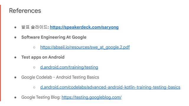 References
● 발표 슬라이드: https://speakerdeck.com/saryong
● Software Engineering At Google
○ https://abseil.io/resources/swe_at_google.2.pdf
● Test apps on Android
○ d.android.com/training/testing
● Google Codelab - Android Testing Basics
○ d.android.com/codelabs/advanced-android-kotlin-training-testing-basics
● Google Testing Blog: https://testing.googleblog.com/

