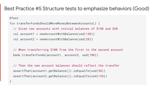 Best Practice #5 Structure tests to emphasize behaviors (Good)
@Test
fun transferFundsShouldMoveMoneyBetweenAccounts() {
// Given two accounts with initial balances of $150 and $20
val account1 = newAccountWithBalance(usd(150))
val account2 = newAccountWithBalance(usd(20))
// When transferring $100 from the first to the second account
bank.transferFunds(account1, account2, usd(100))
// Then the new account balances should reflect the transfer
assertThat(account1.getBalance()).isEqualTo(usd(50))
assertThat(account2.getBalance()).isEqualTo(usd(120))
}
