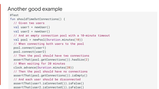 Another good example
@Test
fun shouldTimeOutConnections() {
// Given two users
val user1 = newUser()
val user2 = newUser()
// And an empty connection pool with a 10-minute timeout
val pool = newPool(Duration.minutes(10))
// When connecting both users to the pool
pool.connect(user1)
pool.connect(user2)
// Then the pool should have two connections
assertThat(pool.getConnections()).hasSize(2)
// When waiting for 20 minutes
clock.advance(Duration.minutes(20))
// Then the pool should have no connections
assertThat(pool.getConnections()).isEmpty()
// And each user should be disconnected
assertThat(user1.isConnected()).isFalse()
assertThat(user2.isConnected()).isFalse()
