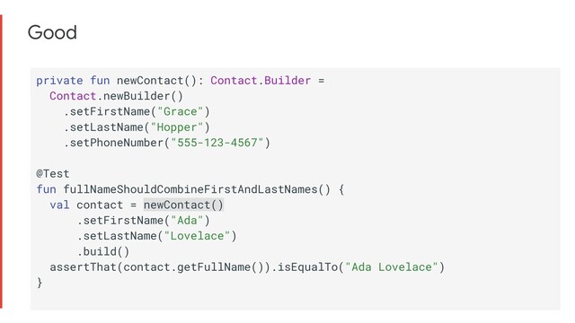 Good
private fun newContact(): Contact.Builder =
Contact.newBuilder()
.setFirstName("Grace")
.setLastName("Hopper")
.setPhoneNumber("555-123-4567")
@Test
fun fullNameShouldCombineFirstAndLastNames() {
val contact = newContact()
.setFirstName("Ada")
.setLastName("Lovelace")
.build()
assertThat(contact.getFullName()).isEqualTo("Ada Lovelace")
}
