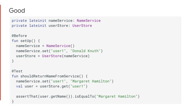 Good
private lateinit nameService: NameService
private lateinit userStore: UserStore
@Before
fun setUp() {
nameService = NameService()
nameService.set("user1", "Donald Knuth")
userStore = UserStore(nameService)
}
@Test
fun shouldReturnNameFromService() {
nameService.set("user1", "Margaret Hamilton")
val user = userStore.get("user1")
assertThat(user.getName()).isEqualTo("Margaret Hamilton")
}

