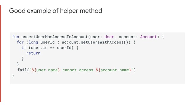 Good example of helper method
fun assertUserHasAccessToAccount(user: User, account: Account) {
for (long userId : account.getUsersWithAccess()) {
if (user.id == userId) {
return
}
}
fail("${user.name} cannot access ${account.name}")
}
