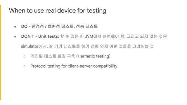 When to use real device for testing
● DO - 안정성 / 호환성 테스트, 성능 테스트
● DON'T - Unit tests: 할 수 있는 한 JVM에서 실행해야 함. 그리고 되지 않는 것은
simulator에서. 실 기기 테스트를 하기 전에 먼저 이런 것들을 고려해볼 것
○ 격리된 테스트 환경 구축 (Hermetic testing)
○ Protocol testing for client-server compatibility
