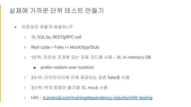 실제에 가까운 단위 테스트 만들기
● 의존성은 어떻게 해결하나?
○ 예: SQLite, REST/gRPC call
○ Real code > Fake >> Mock/Spy/Stub
○ 1순위: 의존성 관계에 있는 진짜 코드를 사용 - 예: in-memory DB
■ prefer realism over isolation
○ 2순위: 라이브러리에 의해 제공되는 표준 fake를 사용
○ 3순위: 위의 방법이 불가할 때, mock 사용
○ Hilt! - d.android.com/training/dependency-injection/hilt-testing
