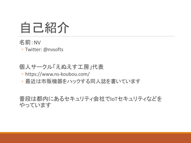 自己紹介
名前：NV
◦ Twitter: @nvsofts
個人サークル「えぬえす工房」代表
◦ https://www.ns-koubou.com/
◦ 最近は市販機器をハックする同人誌を書いています
普段は都内にあるセキュリティ会社でIoTセキュリティなどを
やっています
