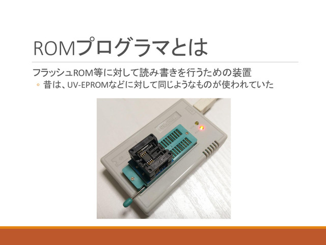 ROMプログラマとは
フラッシュROM等に対して読み書きを行うための装置
◦ 昔は、UV-EPROMなどに対して同じようなものが使われていた
