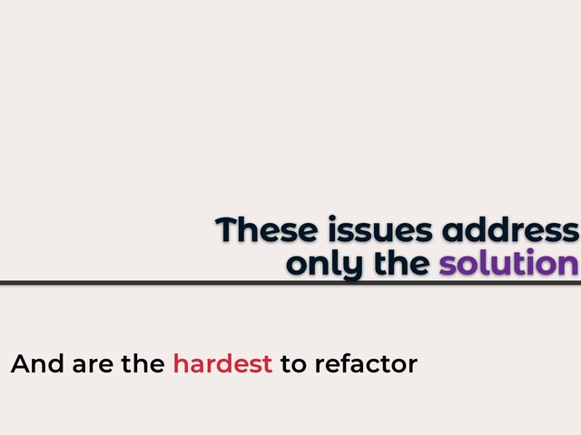These issues address
only the solution
And are the hardest to refactor

