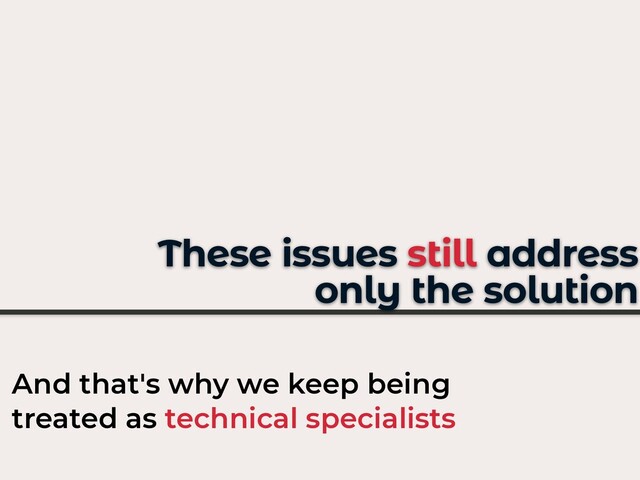 These issues still address
only the solution
And that's why we keep being
treated as technical specialists
