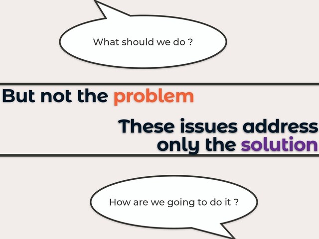 These issues address
only the solution
But not the problem
What should we do ?
How are we going to do it ?

