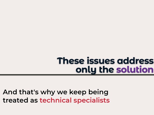 These issues address
only the solution
And that's why we keep being
treated as technical specialists
