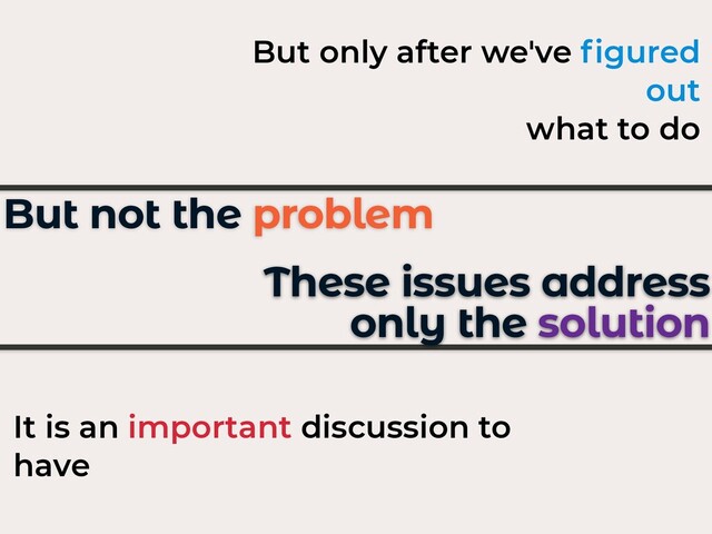 These issues address
only the solution
It is an important discussion to
have
But not the problem
But only after we've ﬁgured
out
what to do
