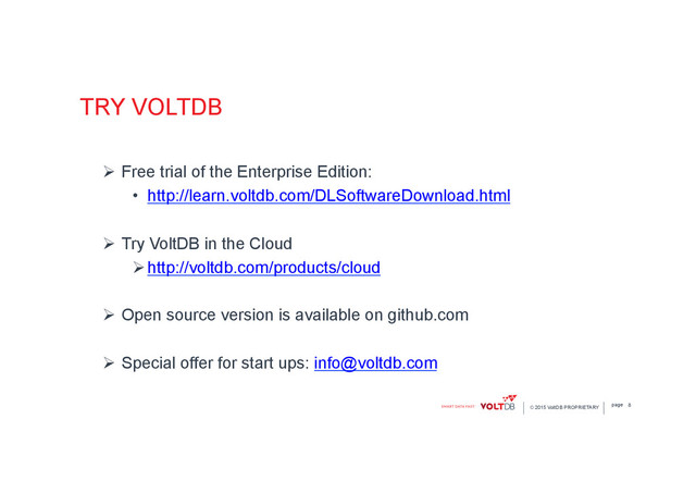 page
© 2015 VoltDB PROPRIETARY
TRY VOLTDB
Ø  Free trial of the Enterprise Edition:
•  http://learn.voltdb.com/DLSoftwareDownload.html
Ø  Try VoltDB in the Cloud
Ø http://voltdb.com/products/cloud
Ø  Open source version is available on github.com
Ø  Special offer for start ups: info@voltdb.com
8
