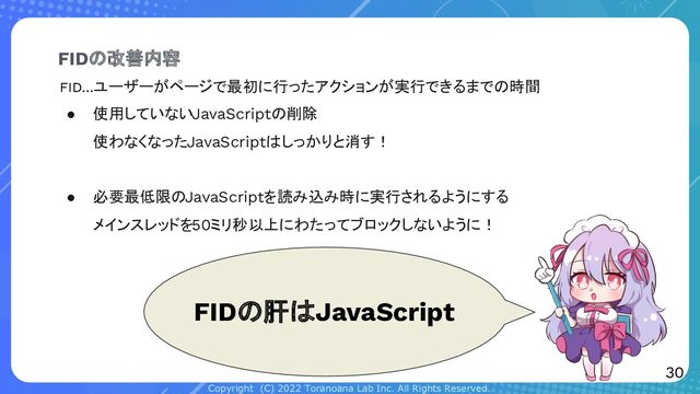Copyright (C) 2022 Toranoana Lab Inc. All Rights Reserved.
● 使用していないJavaScriptの削除
使わなくなったJavaScriptはしっかりと消す！
● 必要最低限のJavaScriptを読み込み時に実行されるようにする
メインスレッドを50ミリ秒以上にわたってブロックしないように！
FIDの改善内容
30
FIDの肝はJavaScript
FID…ユーザーがページで最初に行ったアクションが実行できるまでの時間
