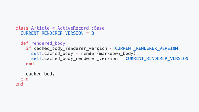 class Article < ActiveRecord::Base
CURRENT_RENDERER_VERSION = 3
def rendered_body
if cached_body_renderer_version < CURRENT_RENDERER_VERSION
self.cached_body = render(markdown_body)
self.cached_body_renderer_version = CURRENT_RENDERER_VERSION
end
cached_body
end
end
