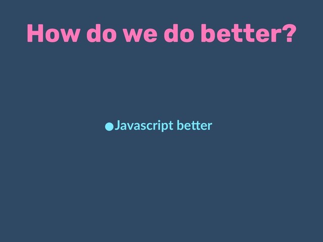 How do we do better?
•Javascript be.er
