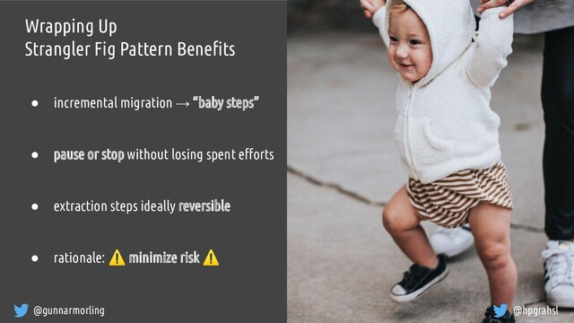 @gunnarmorling @hpgrahsl
Wrapping Up
Strangler Fig Pattern Beneﬁts
● incremental migration → “baby steps”
● pause or stop without losing spent eﬀorts
● extraction steps ideally reversible
● rationale: ⚠ minimize risk ⚠
@hpgrahsl
