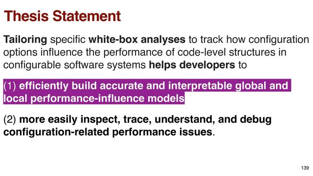 Thesis Statement
Tailoring speci
fi
c white-box analyses to track how con
fi
guration
options in
fl
uence the performance of code-level structures in
con
fi
gurable software systems helps developers to
(1) ef
fi
ciently build accurate and interpretable global and
local performance-in
fl
uence models
(2) more easily inspect, trace, understand, and debug
con
fi
guration-related performance issues.
139
