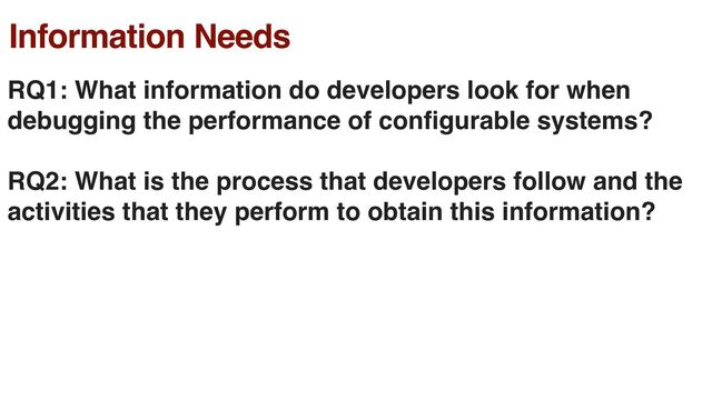 Information Needs
RQ1: What information do developers look for when
debugging the performance of con
fi
gurable systems?
RQ2: What is the process that developers follow and the
activities that they perform to obtain this information?
