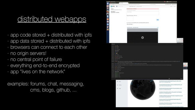 distributed webapps
- app code stored + distributed with ipfs
- app data stored + distributed with ipfs
- browsers can connect to each other
- no origin servers!
- no central point of failure
- everything end-to-end encrypted
- app "lives on the network"
examples: forums, chat, messaging,
cms, blogs, github, ...
