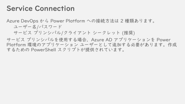 Service Connection
Azure DevOps から Power Platform への接続方法は 2 種類あります。
ユーザー名/パスワード
サービス プリンシパル/クライアント シークレット (推奨)
サービス プリンシパルを使用する場合、Azure AD アプリケーションを Power
Platform 環境のアプリケーション ユーザーとして追加する必要があります。作成
するための PowerShell スクリプトが提供されています。
