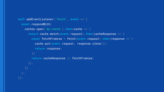 self.addEventListener('fetch', event => { 
event.respondWith( 
caches.open('my-cache').then(cache => { 
return cache.match(event.request).then(cacheResponse => { 
const fetchPromise = fetch(event.request).then(response => { 
cache.put(event.request, response.clone()); 
return response; 
}) 
return cacheResponse || fetchPromise; 
}); 
}) 
); 
});
