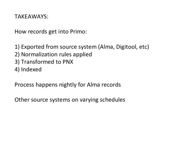 TAKEAWAYS:
How records get into Primo:
1) Exported from source system (Alma, Digitool, etc)
2) Normalization rules applied
3) Transformed to PNX
4) Indexed
Process happens nightly for Alma records
Other source systems on varying schedules
