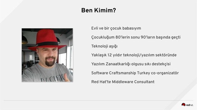 Ben Kimim?
Evli ve bir çocuk babasıyım
Çocukluğum 80’lerin sonu 90’ların başında geçti
Teknoloji aşığı
Yaklaşık 12 yıldır teknoloji/yazılım sektöründe
Yazılım Zanaatkarlığı olgusu sıkı destekçisi
Software Craftsmanship Turkey co-organizatör
Red Hat’te Middleware Consultant
