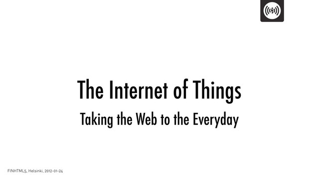 The Internet of Things
FINHTML5, Helsinki, 2012-01-24
Taking the Web to the Everyday
