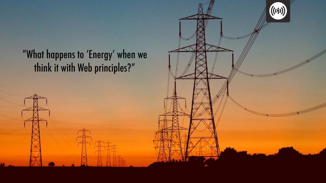 “What happens to ‘Energy’ when we
think it with Web principles?”

