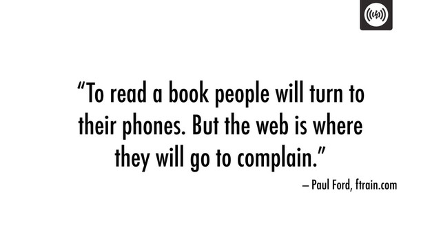 “To read a book people will turn to
their phones. But the web is where
they will go to complain.”
— Paul Ford, ftrain.com
